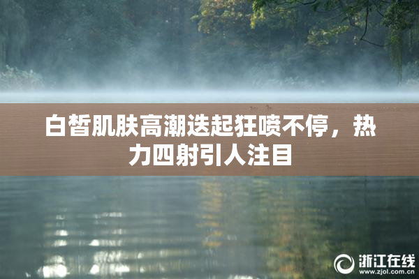 白皙肌肤高潮迭起狂喷不停，热力四射引人注目