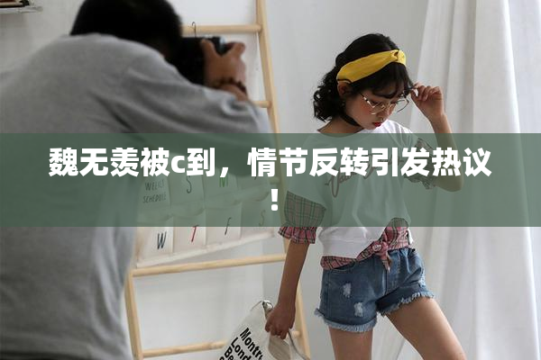 魏无羡被c到，情节反转引发热议！