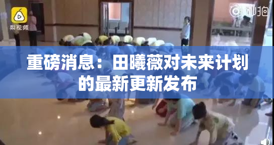 重磅消息：田曦薇对未来计划的最新更新发布