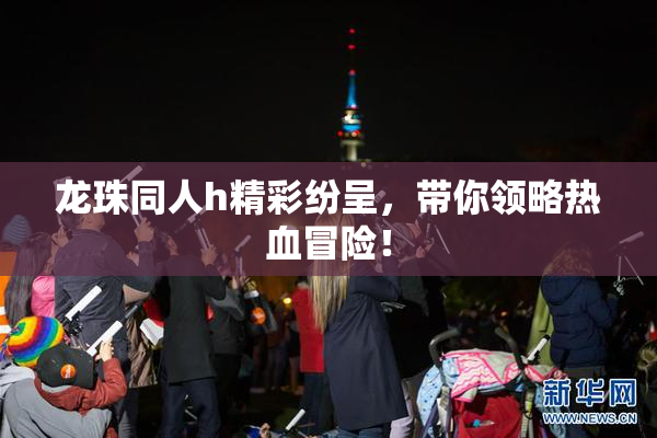 龙珠同人h精彩纷呈，带你领略热血冒险！