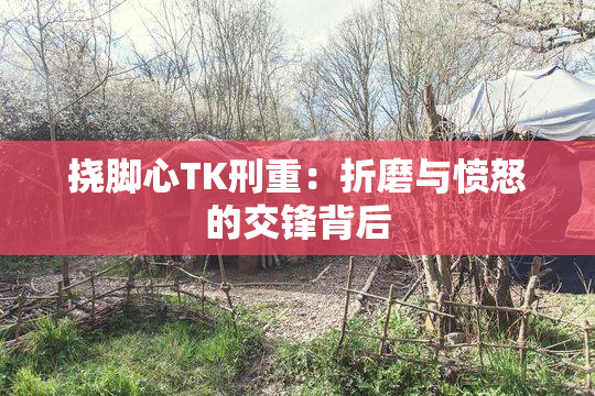挠脚心TK刑重：折磨与愤怒的交锋背后