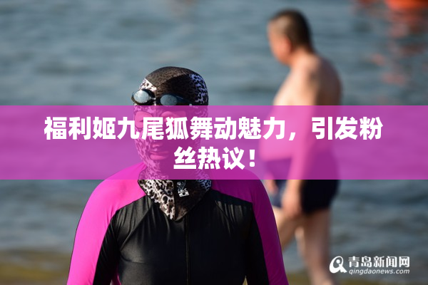 福利姬九尾狐舞动魅力，引发粉丝热议！