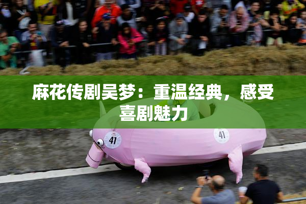 麻花传剧吴梦：重温经典，感受喜剧魅力