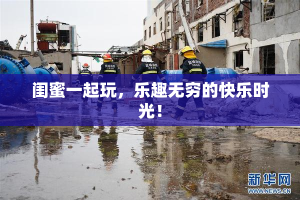 闺蜜一起玩，乐趣无穷的快乐时光！
