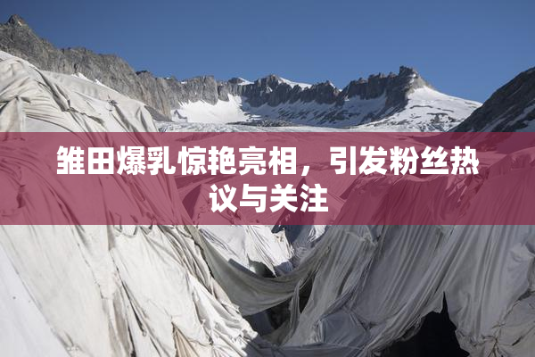 雏田爆乳惊艳亮相，引发粉丝热议与关注