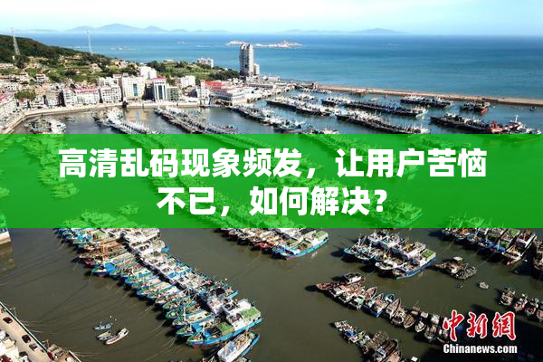 高清乱码现象频发，让用户苦恼不已，如何解决？
