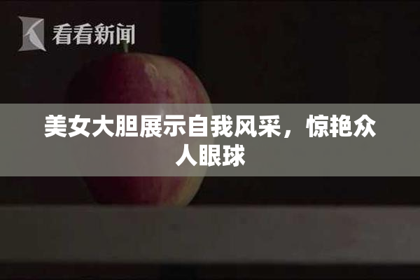 美女大胆展示自我风采，惊艳众人眼球