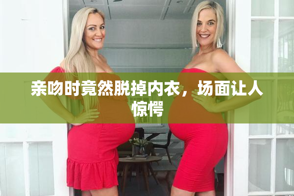 亲吻时竟然脱掉内衣，场面让人惊愕