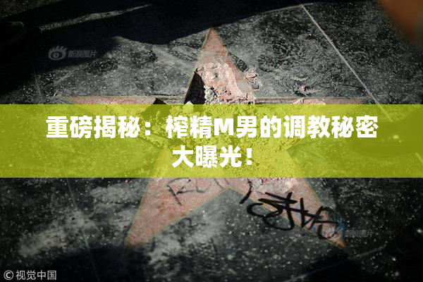 重磅揭秘：榨精M男的调教秘密大曝光！
