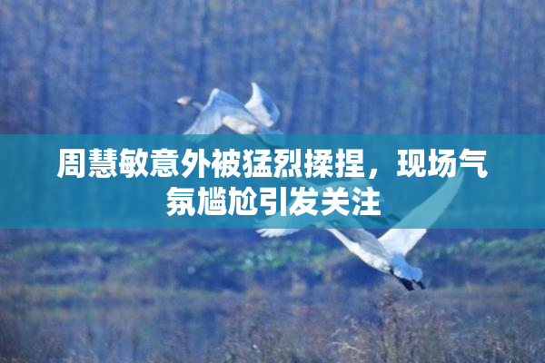 周慧敏意外被猛烈揉捏，现场气氛尴尬引发关注