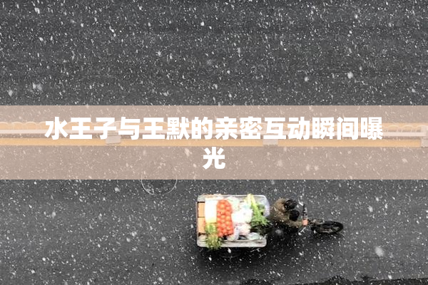 水王子与王默的亲密互动瞬间曝光