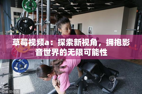草莓视频a：探索新视角，拥抱影音世界的无限可能性