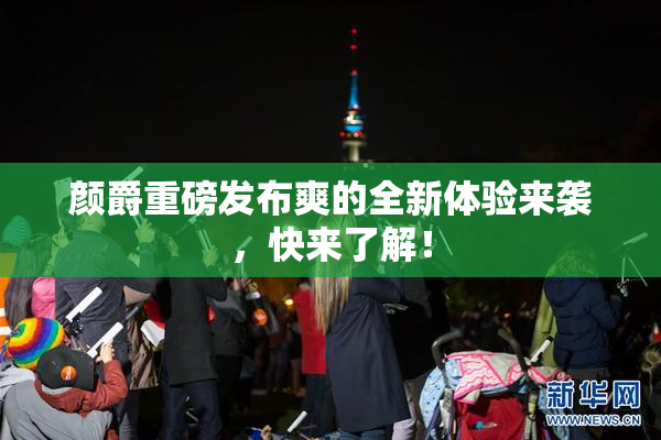 颜爵重磅发布爽的全新体验来袭，快来了解！