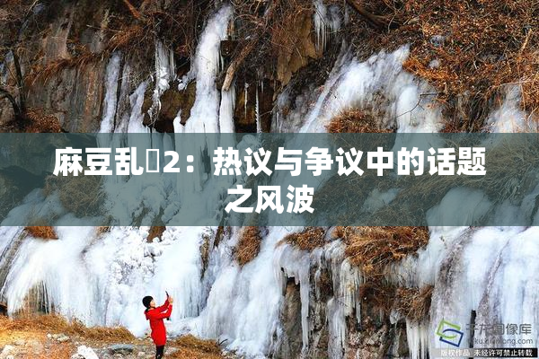 麻豆乱婬2：热议与争议中的话题之风波
