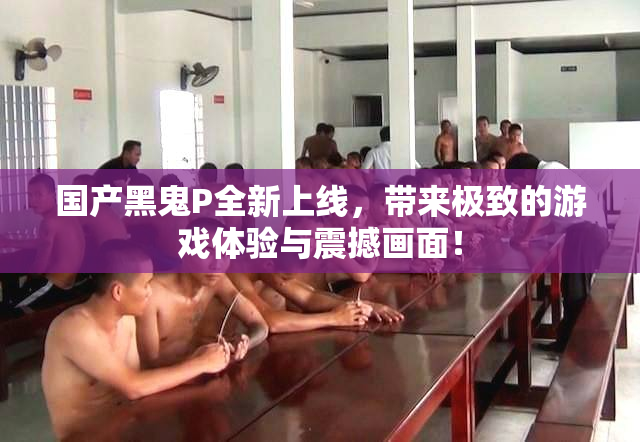 国产黑鬼P全新上线，带来极致的游戏体验与震撼画面！