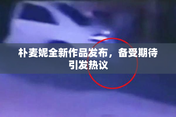 朴麦妮全新作品发布，备受期待引发热议