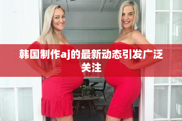 韩国制作aj的最新动态引发广泛关注