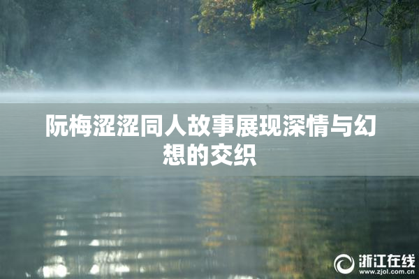 阮梅涩涩同人故事展现深情与幻想的交织