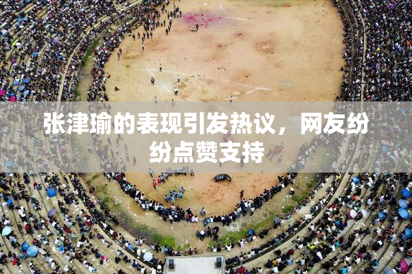 张津瑜的表现引发热议，网友纷纷点赞支持