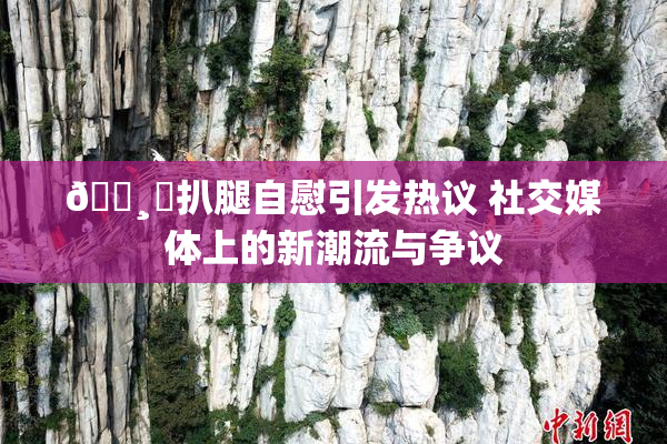 🌸‌扒腿自慰引发热议 社交媒体上的新潮流与争议