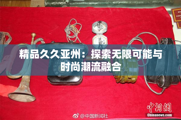 精品久久亚州：探索无限可能与时尚潮流融合
