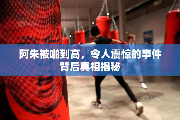 阿朱被啪到高，令人震惊的事件背后真相揭秘