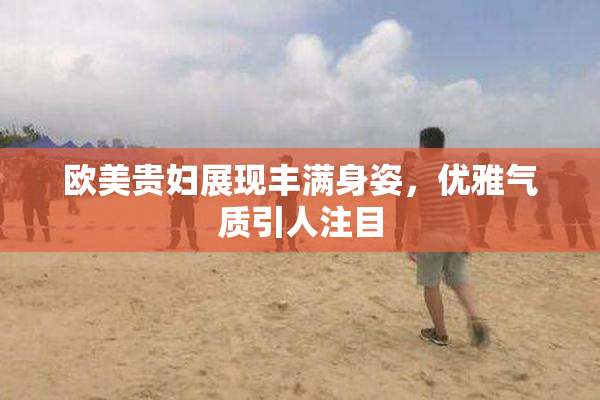 欧美贵妇展现丰满身姿，优雅气质引人注目