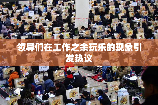 领导们在工作之余玩乐的现象引发热议