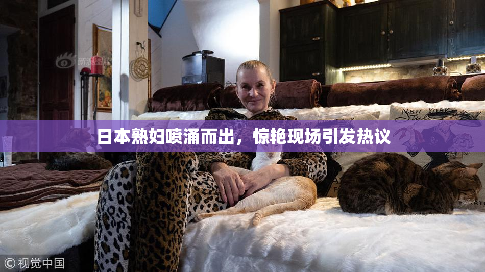 日本熟妇喷涌而出，惊艳现场引发热议