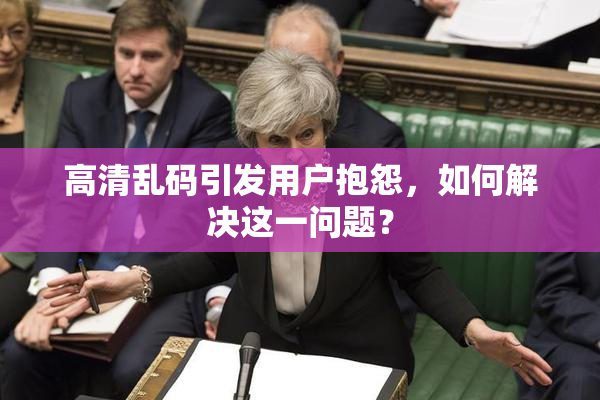高清乱码引发用户抱怨，如何解决这一问题？