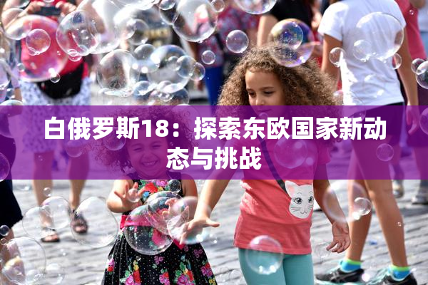 白俄罗斯18：探索东欧国家新动态与挑战