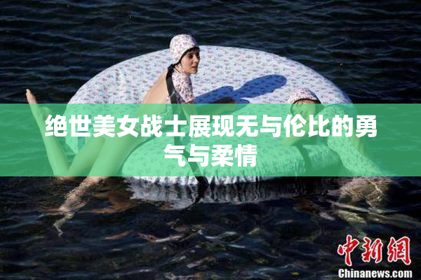 绝世美女战士展现无与伦比的勇气与柔情