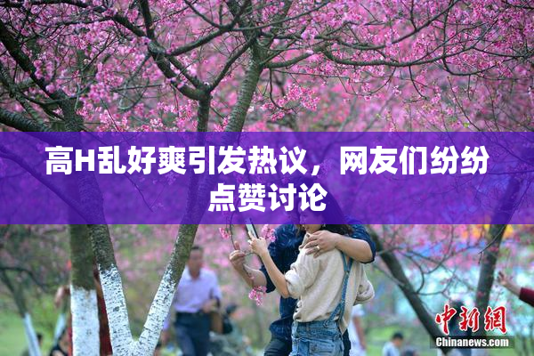 高H乱好爽引发热议，网友们纷纷点赞讨论