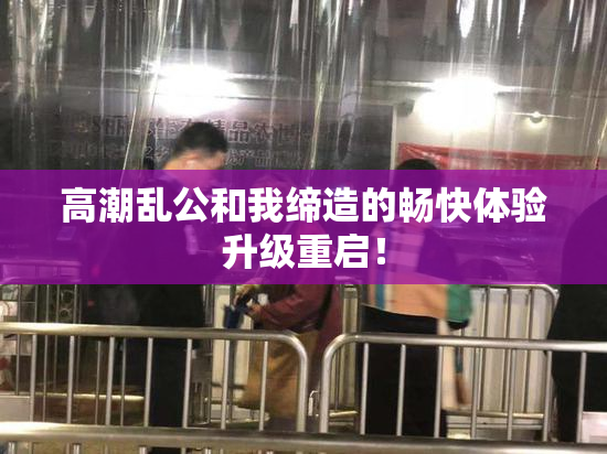 高潮乱公和我缔造的畅快体验升级重启！