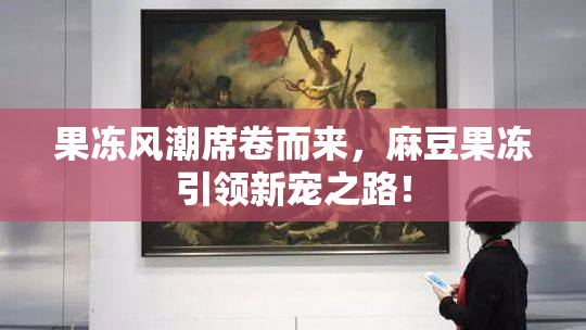 果冻风潮席卷而来，麻豆果冻引领新宠之路！