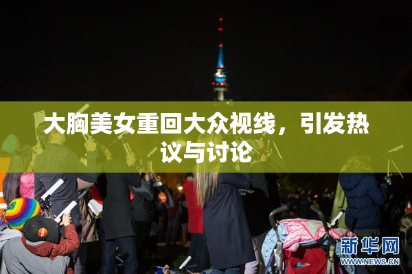 大胸美女重回大众视线，引发热议与讨论