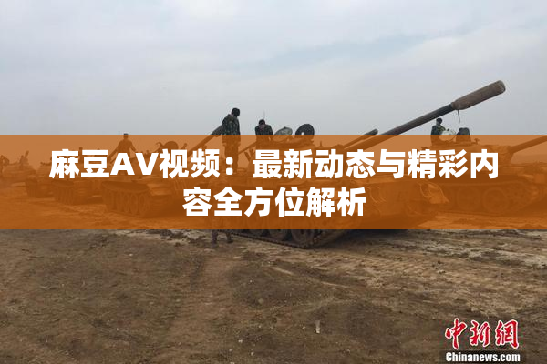 麻豆AV视频：最新动态与精彩内容全方位解析