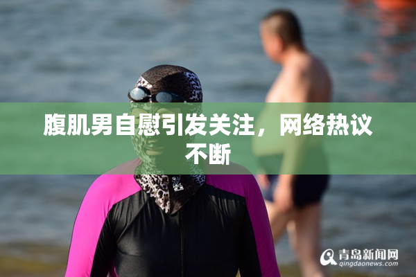 腹肌男自慰引发关注，网络热议不断