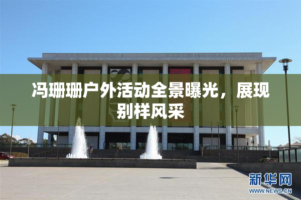 冯珊珊户外活动全景曝光，展现别样风采