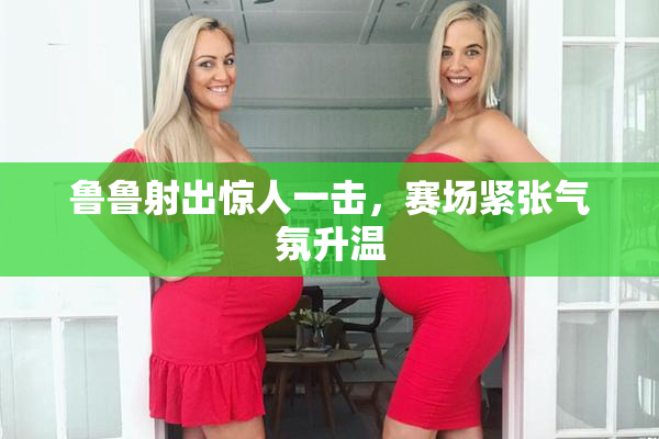 鲁鲁射出惊人一击，赛场紧张气氛升温
