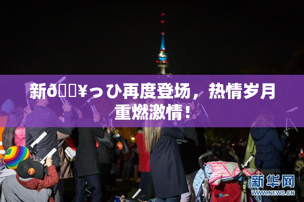 新🔥っひ再度登场，热情岁月重燃激情！