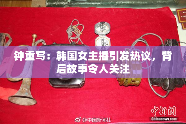 钟重写：韩国女主播引发热议，背后故事令人关注