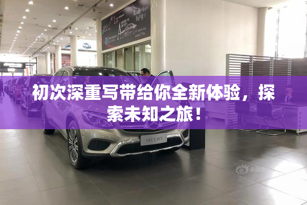 初次深重写带给你全新体验，探索未知之旅！