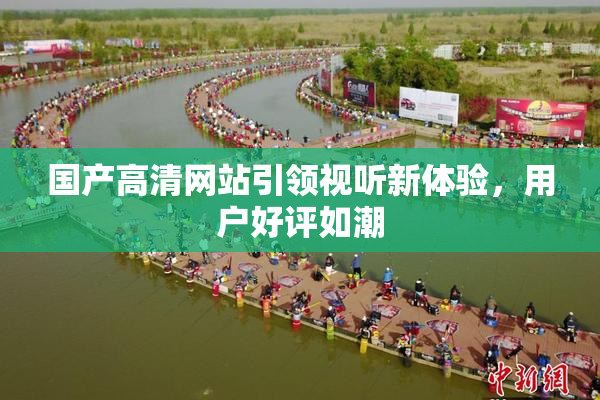 国产高清网站引领视听新体验，用户好评如潮