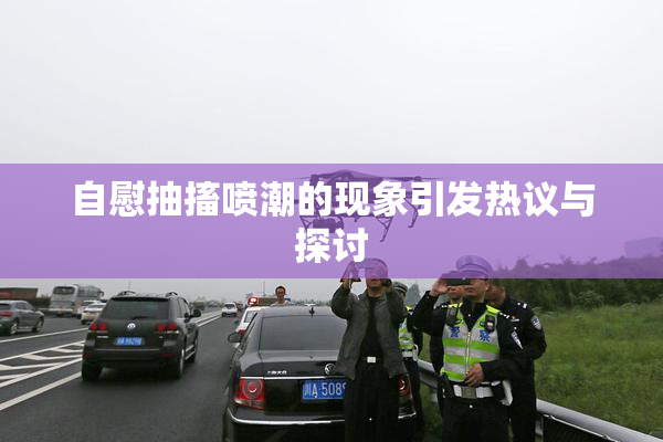自慰抽搐喷潮的现象引发热议与探讨