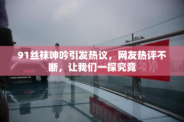 91丝袜呻吟引发热议，网友热评不断，让我们一探究竟