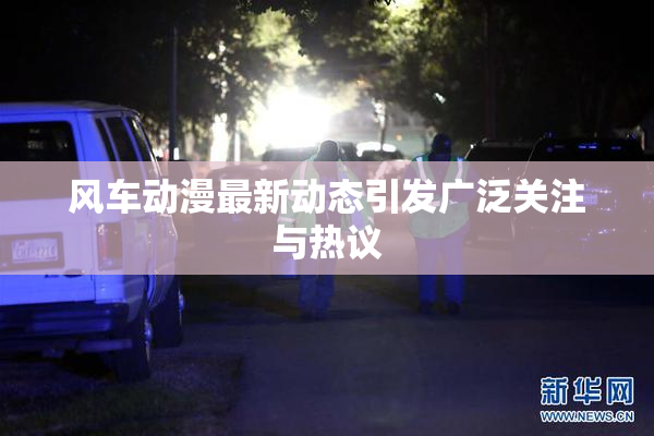 风车动漫最新动态引发广泛关注与热议