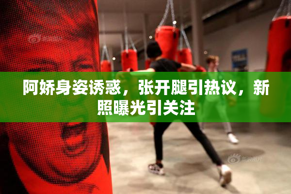 阿娇身姿诱惑，张开腿引热议，新照曝光引关注