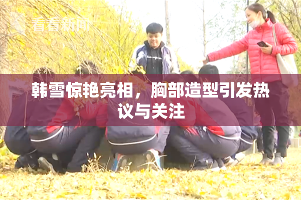 韩雪惊艳亮相，胸部造型引发热议与关注