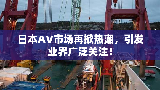 日本AV市场再掀热潮，引发业界广泛关注！
